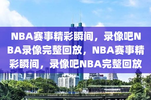 NBA赛事精彩瞬间，录像吧NBA录像完整回放，NBA赛事精彩瞬间，录像吧NBA完整回放