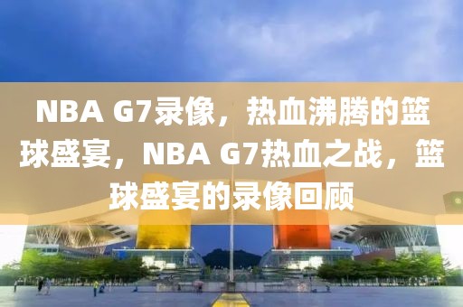 NBA G7录像，热血沸腾的篮球盛宴，NBA G7热血之战，篮球盛宴的录像回顾