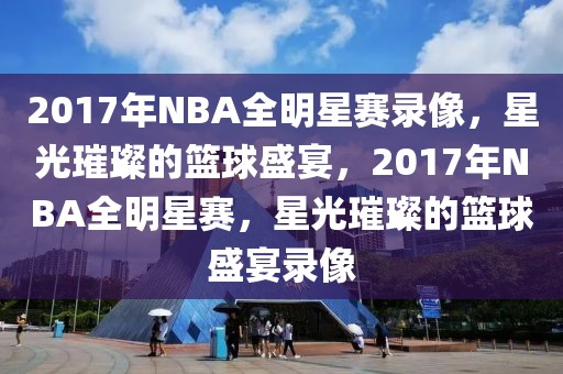 2017年NBA全明星赛录像，星光璀璨的篮球盛宴，2017年NBA全明星赛，星光璀璨的篮球盛宴录像