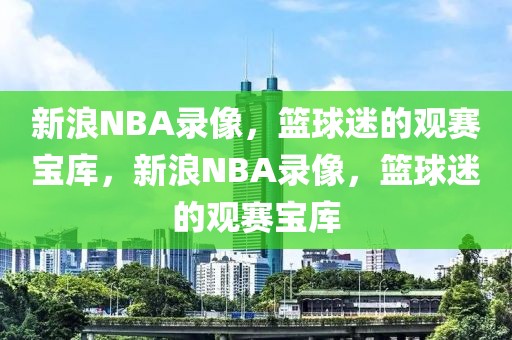 新浪NBA录像，篮球迷的观赛宝库，新浪NBA录像，篮球迷的观赛宝库