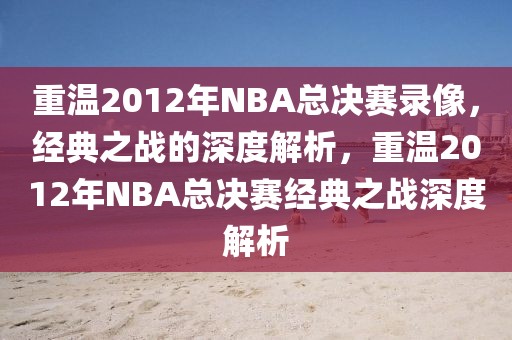 重温2012年NBA总决赛录像，经典之战的深度解析，重温2012年NBA总决赛经典之战深度解析