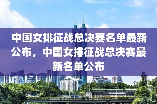 中国女排征战总决赛名单最新公布，中国女排征战总决赛最新名单公布