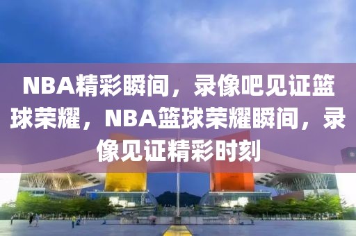 NBA精彩瞬间，录像吧见证篮球荣耀，NBA篮球荣耀瞬间，录像见证精彩时刻