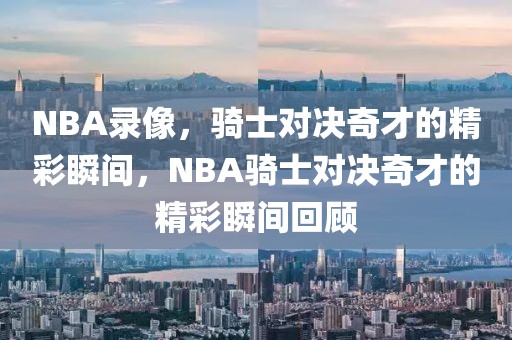 NBA录像，骑士对决奇才的精彩瞬间，NBA骑士对决奇才的精彩瞬间回顾