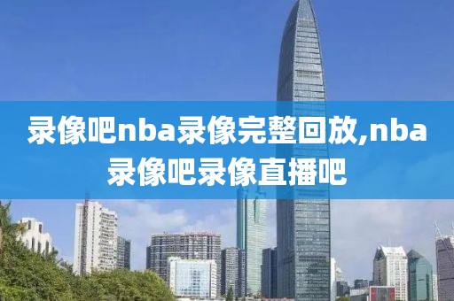 录像吧nba录像完整回放,nba录像吧录像直播吧