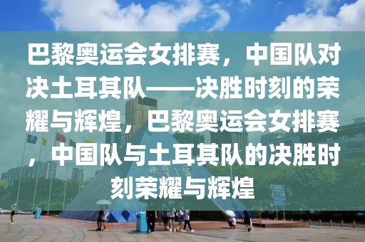 巴黎奥运会女排赛，中国队对决土耳其队——决胜时刻的荣耀与辉煌，巴黎奥运会女排赛，中国队与土耳其队的决胜时刻荣耀与辉煌