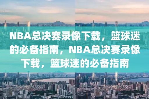 NBA总决赛录像下载，篮球迷的必备指南，NBA总决赛录像下载，篮球迷的必备指南