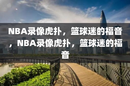 NBA录像虎扑，篮球迷的福音，NBA录像虎扑，篮球迷的福音