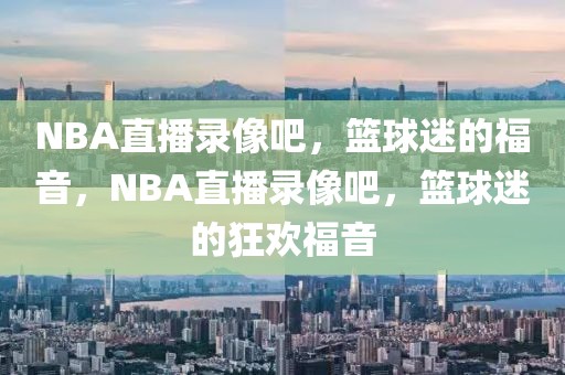 NBA直播录像吧，篮球迷的福音，NBA直播录像吧，篮球迷的狂欢福音