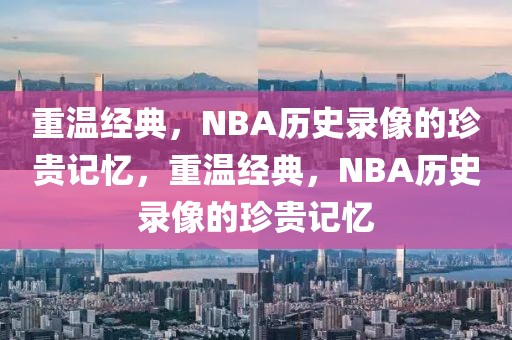 重温经典，NBA历史录像的珍贵记忆，重温经典，NBA历史录像的珍贵记忆