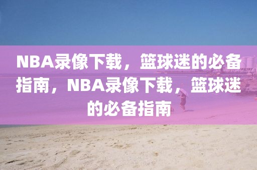 NBA录像下载，篮球迷的必备指南，NBA录像下载，篮球迷的必备指南