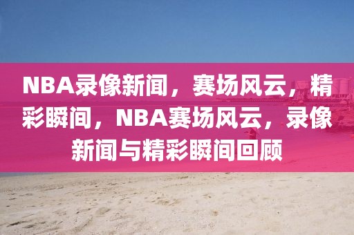 NBA录像新闻，赛场风云，精彩瞬间，NBA赛场风云，录像新闻与精彩瞬间回顾