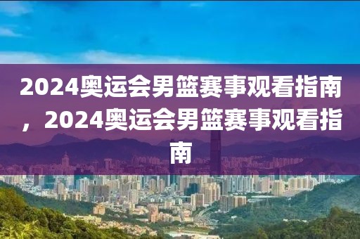 2024奥运会男篮赛事观看指南，2024奥运会男篮赛事观看指南