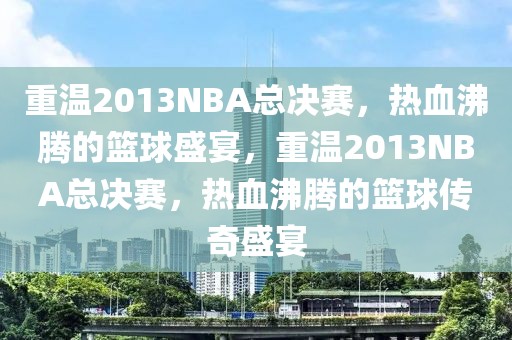 重温2013NBA总决赛，热血沸腾的篮球盛宴，重温2013NBA总决赛，热血沸腾的篮球传奇盛宴